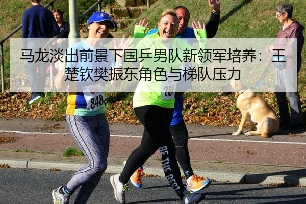 马龙淡出前景下国乒男队新领军培养：王楚钦樊振东角色与梯队压力