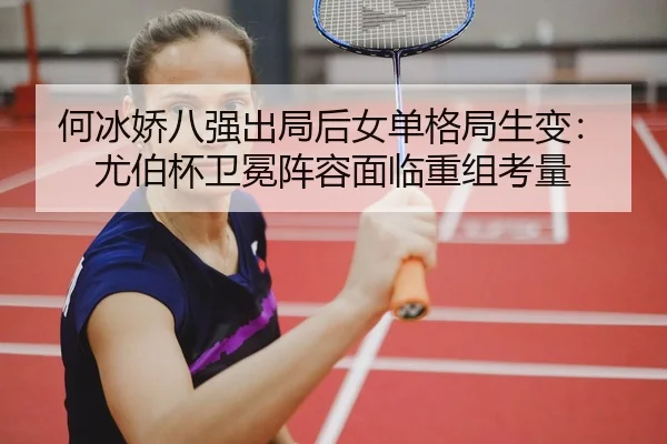 何冰娇八强出局后女单格局生变：尤伯杯卫冕阵容面临重组考量
